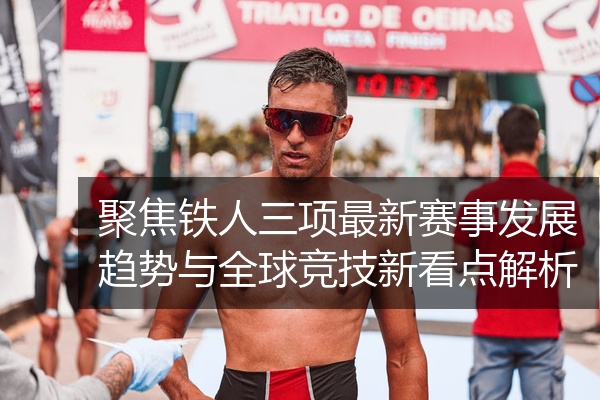 聚焦铁人三项最新赛事发展趋势与全球竞技新看点解析
