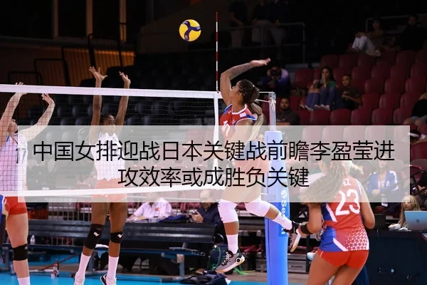 中国女排迎战日本关键战前瞻李盈莹进攻效率或成胜负关键